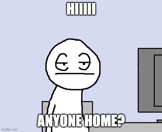 Bored of this crap | HIIIII; ANYONE HOME? | image tagged in bored of this crap | made w/ Imgflip meme maker