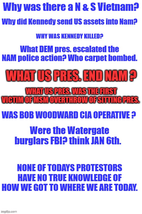 Voters should have to pass a political test. Like name your US rep. and 1 us Sen. and who were last 2 pres.50% of DEMS can't | Why was there a N & S Vietnam? Why did Kennedy send US assets into Nam? WHY WAS KENNEDY KILLED? What DEM pres. escalated the NAM police action? Who carpet bombed. WHAT US PRES. END NAM ? WHAT US PRES. WAS THE FIRST VICTIM OF MSM OVERTHROW OF SITTING PRES. WAS BOB WOODWARD CIA OPERATIVE ? Were the Watergate burglars FBI? think JAN 6th. NONE OF TODAYS PROTESTORS HAVE NO TRUE KNOWLEDGE OF HOW WE GOT TO WHERE WE ARE TODAY. | made w/ Imgflip meme maker