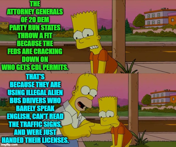 The Left and their D.E.I. hire crapola. | THE ATTORNEY GENERALS OF 20 DEM PARTY RUN STATES THROW A FIT BECAUSE THE FEDS ARE CRACKING DOWN ON WHO GETS CDL PERMITS. THAT'S BECAUSE THEY ARE USING ILLEGAL ALIEN BUS DRIVERS WHO BARELY SPEAK ENGLISH, CAN'T READ THE TRAFFIC SIGNS, AND WERE JUST HANDED THEIR LICENSES. | image tagged in worst day of my life | made w/ Imgflip meme maker