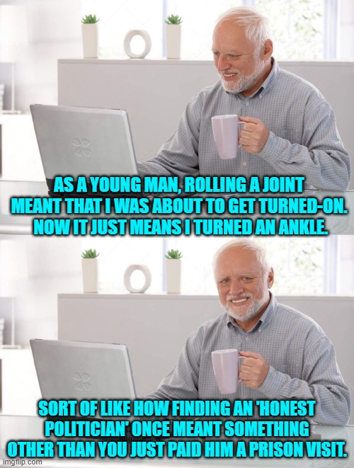 We live in a complex world. | AS A YOUNG MAN, ROLLING A JOINT MEANT THAT I WAS ABOUT TO GET TURNED-ON.  NOW IT JUST MEANS I TURNED AN ANKLE. SORT OF LIKE HOW FINDING AN 'HONEST POLITICIAN' ONCE MEANT SOMETHING OTHER THAN YOU JUST PAID HIM A PRISON VISIT. | image tagged in old man cup of coffee | made w/ Imgflip meme maker