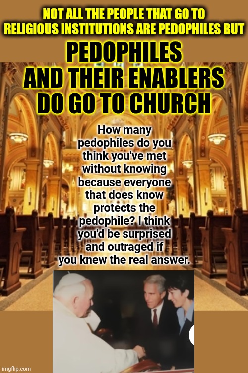 Waking Up To What's Really Going On Right Under Our Noses.  The Institutions Our Money Supports Is Used By Evil For Corruption | NOT ALL THE PEOPLE THAT GO TO RELIGIOUS INSTITUTIONS ARE PEDOPHILES BUT; How many pedophiles do you think you've met without knowing because everyone that does know protects the pedophile? I think you'd be surprised and outraged if you knew the real answer. PEDOPHILES AND THEIR ENABLERS DO GO TO CHURCH | image tagged in catholic church,jeffrey epstein,trump is a convicted felon,maga,nazis,memes | made w/ Imgflip meme maker
