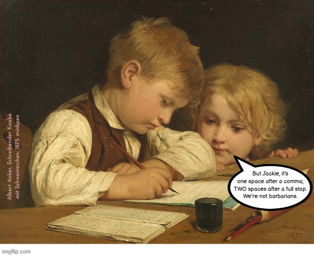 Indeed | Albert Anker, Schreibender Knabe
mit Schwesterchen, 1875: minkpen; But Jackie, it's
one space after a comma,
TWO spaces after a full stop.
We're not barbarians. | image tagged in art memes,writing,reading,books,literature,grammar | made w/ Imgflip meme maker