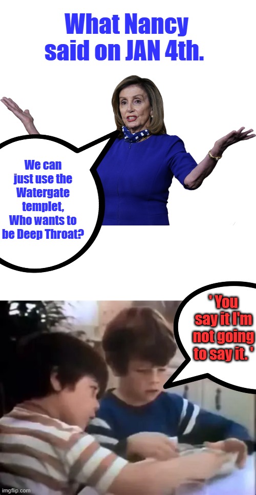 Feed MSM lies let um run with it, get witnesses Form a Show committee, Turn it into 3-part TV theater. Get best Movie directors | What Nancy said on JAN 4th. We can just use the Watergate templet, Who wants to be Deep Throat? ' You say it I'm not going to say it. ' | made w/ Imgflip meme maker