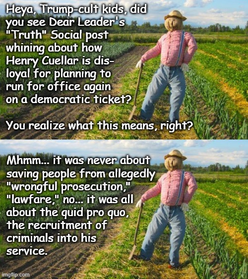 Bit of a boon that the dementia is making him give away the game. Well... more than usual... | Heya, Trump-cult kids, did
you see Dear Leader's
"Truth" Social post
whining about how
Henry Cuellar is dis-
loyal for planning to
run for office again
on a democratic ticket?
 
You realize what this means, right? Mhmm... it was never about
saving people from allegedly
"wrongful prosecution,"
"lawfare," no... it was all
about the quid pro quo,
the recruitment of
criminals into his
service. | image tagged in scarecrow in field,trump unfit unqualified dangerous,corrupt,criminal,dementia,quid pro quo | made w/ Imgflip meme maker