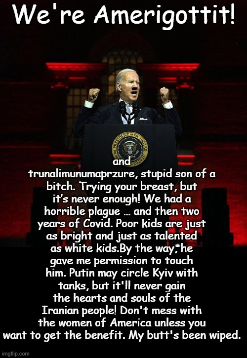 He's so sharp, he's still smarter than all the Democrats in the room. Actual Sharp Statements from Joe the human thumb tack | and trunalimunumaprzure, stupid son of a bitch. Trying your breast, but it’s never enough! We had a horrible plague … and then two years of Covid. Poor kids are just as bright and just as talented as white kids.By the way, he gave me permission to touch him. Putin may circle Kyiv with tanks, but it'll never gain the hearts and souls of the Iranian people! Don't mess with the women of America unless you want to get the benefit. My butt's been wiped. We're Amerigottit! | image tagged in biden red address | made w/ Imgflip meme maker