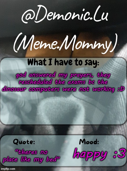 Demonic.Lu temp | god answered my prayers, they rescheduled the exams bc the dinosaur computers were not working :D; "theres no place like my bed"; happy :3 | image tagged in demonic lu temp | made w/ Imgflip meme maker
