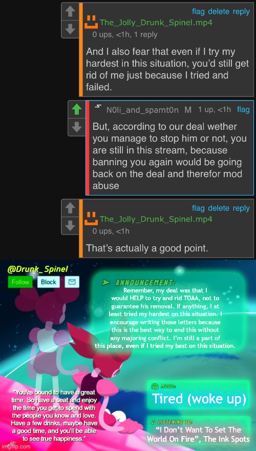 I came, delivered the help I was able to provide, and it’s now all on you to either accept it and follow through or not. | Remember, my deal was that I would HELP to try and rid TOAA, not to guarantee his removal. If anything, I at least tried my hardest on this situation. I encourage writing those letters because this is the best way to end this without any majoring conflict. I’m still a part of this place, even if I tried my best on this situation. Tired (woke up); “I Don’t Want To Set The World On Fire”, The Ink Spots | made w/ Imgflip meme maker