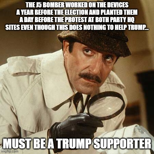 J5 Bomber Loves Trump | THE J5 BOMBER WORKED ON THE DEVICES A YEAR BEFORE THE ELECTION AND PLANTED THEM A DAY BEFORE THE PROTEST AT BOTH PARTY HQ SITES EVEN THOUGH THIS DOES NOTHING TO HELP TRUMP... MUST BE A TRUMP SUPPORTER | image tagged in inspector clouseau | made w/ Imgflip meme maker