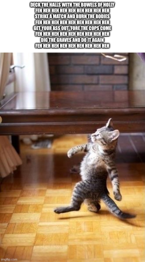 Strike a match and burn the bodies. | DECK THE HALLS WITH THE BOWELS OF HOLLY
FEH HEH HEH HEH HEH HEH HEH HEH HEH
STRIKE A MATCH AND BURN THE BODIES
FEH HEH HEH HEH HEH HEH HEH HEH HEH
GET YOUR ASS OUT 'FORE THE COPS COME
FEH HEH HEH HEH HEH HEH HEH HEH HEH
DIG THE GRAVES AND DO IT AGAIN
FEH HEH HEH HEH HEH HEH HEH HEH HEH | image tagged in memes,cool cat stroll | made w/ Imgflip meme maker