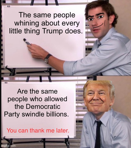 They know It’s True | The same people whining about every little thing Trump does. Are the same people who allowed the Democratic Party swindle billions. You can thank me later. | image tagged in jim halpert pointing to whiteboard | made w/ Imgflip meme maker