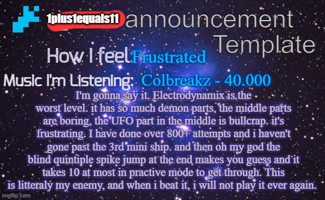 f**k Electrodynamix | 1plus1equals11; Frustrated; Colbreakz - 40.000; I'm gonna say it. Electrodynamix is the worst level. it has so much demon parts, the middle parts are boring, the UFO part in the middle is bullcrap. it's frustrating. I have done over 800+ attempts and i haven't gone past the 3rd mini ship. and then oh my god the blind quintiple spike jump at the end makes you guess and it takes 10 at most in practive mode to get through. This is litteraly my enemy, and when i beat it, i will not play it ever again. | image tagged in i_exiz7 announcement template | made w/ Imgflip meme maker