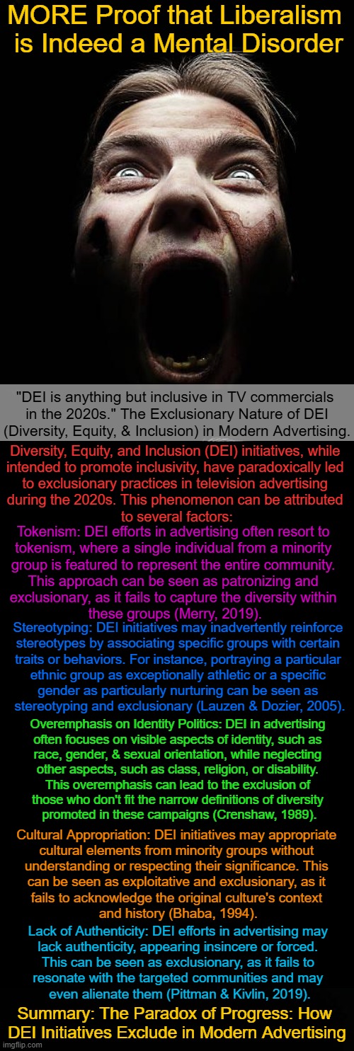 Brighteon AI sets the record straight about DEI in modern advertising | MORE Proof that Liberalism 
is Indeed a Mental Disorder; "DEI is anything but inclusive in TV commercials 
in the 2020s." The Exclusionary Nature of DEI
(Diversity, Equity, & Inclusion) in Modern Advertising. Diversity, Equity, and Inclusion (DEI) initiatives, while 

intended to promote inclusivity, have paradoxically led 

to exclusionary practices in television advertising 

during the 2020s. This phenomenon can be attributed 

to several factors:; Tokenism: DEI efforts in advertising often resort to 

tokenism, where a single individual from a minority 

group is featured to represent the entire community. 

This approach can be seen as patronizing and 

exclusionary, as it fails to capture the diversity within 

these groups (Merry, 2019). Stereotyping: DEI initiatives may inadvertently reinforce 

stereotypes by associating specific groups with certain 

traits or behaviors. For instance, portraying a particular 

ethnic group as exceptionally athletic or a specific 

gender as particularly nurturing can be seen as 

stereotyping and exclusionary (Lauzen & Dozier, 2005). Overemphasis on Identity Politics: DEI in advertising 

often focuses on visible aspects of identity, such as 

race, gender, & sexual orientation, while neglecting 

other aspects, such as class, religion, or disability. 

This overemphasis can lead to the exclusion of 

those who don't fit the narrow definitions of diversity 
promoted in these campaigns (Crenshaw, 1989). Cultural Appropriation: DEI initiatives may appropriate 

cultural elements from minority groups without 

understanding or respecting their significance. This 

can be seen as exploitative and exclusionary, as it 

fails to acknowledge the original culture's context 

and history (Bhaba, 1994). Lack of Authenticity: DEI efforts in advertising may 
lack authenticity, appearing insincere or forced. 
This can be seen as exclusionary, as it fails to 
resonate with the targeted communities and may 
even alienate them (Pittman & Kivlin, 2019). Summary: The Paradox of Progress: How 
DEI Initiatives Exclude in Modern Advertising | image tagged in diversity,dei,advertising,inequality,tv ads saturated in your face,facts statistics do not lie | made w/ Imgflip meme maker