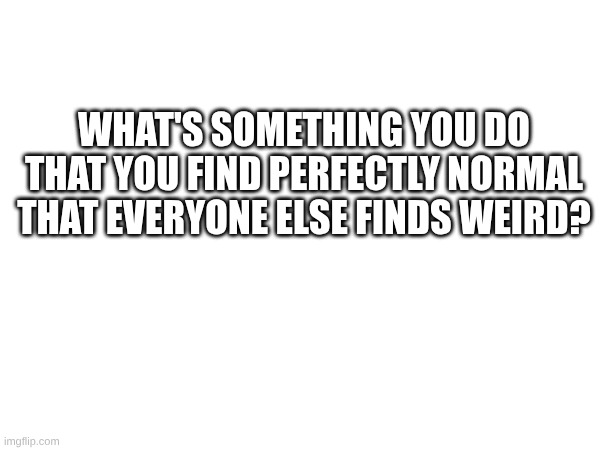 WHAT'S SOMETHING YOU DO THAT YOU FIND PERFECTLY NORMAL THAT EVERYONE ELSE FINDS WEIRD? | image tagged in weird | made w/ Imgflip meme maker
