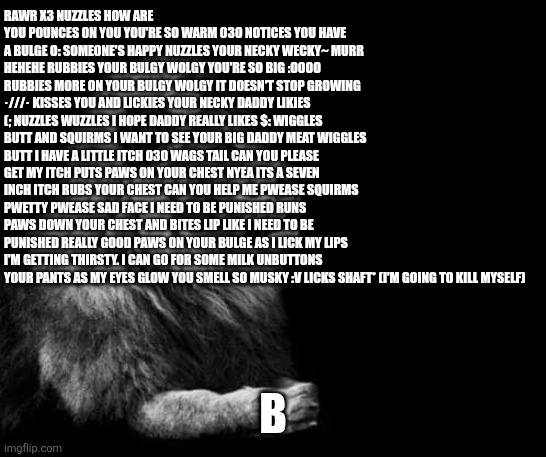 the lion.. | RAWR X3 NUZZLES HOW ARE YOU POUNCES ON YOU YOU'RE SO WARM O3O NOTICES YOU HAVE A BULGE O: SOMEONE'S HAPPY NUZZLES YOUR NECKY WECKY~ MURR HEHEHE RUBBIES YOUR BULGY WOLGY YOU'RE SO BIG :OOOO RUBBIES MORE ON YOUR BULGY WOLGY IT DOESN'T STOP GROWING ·///· KISSES YOU AND LICKIES YOUR NECKY DADDY LIKIES (; NUZZLES WUZZLES I HOPE DADDY REALLY LIKES $: WIGGLES BUTT AND SQUIRMS I WANT TO SEE YOUR BIG DADDY MEAT WIGGLES BUTT I HAVE A LITTLE ITCH O3O WAGS TAIL CAN YOU PLEASE GET MY ITCH PUTS PAWS ON YOUR CHEST NYEA ITS A SEVEN INCH ITCH RUBS YOUR CHEST CAN YOU HELP ME PWEASE SQUIRMS PWETTY PWEASE SAD FACE I NEED TO BE PUNISHED RUNS PAWS DOWN YOUR CHEST AND BITES LIP LIKE I NEED TO BE PUNISHED REALLY GOOD PAWS ON YOUR BULGE AS I LICK MY LIPS I'M GETTING THIRSTY. I CAN GO FOR SOME MILK UNBUTTONS YOUR PANTS AS MY EYES GLOW YOU SMELL SO MUSKY :V LICKS SHAFT* (I'M GOING TO KILL MYSELF); B | image tagged in the lion | made w/ Imgflip meme maker