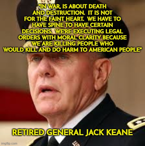 In war, is about death and destruction.  It is not for the faint heart.  We have to have spine to have certain decisions. | "IN WAR, IS ABOUT DEATH AND DESTRUCTION.  IT IS NOT FOR THE FAINT HEART.  WE HAVE TO HAVE SPINE TO HAVE CERTAIN DECISIONS.  WE'RE EXECUTING LEGAL ORDERS WITH MORAL CLARITY BECAUSE WE ARE KILLING PEOPLE WHO WOULD KILL AND DO HARM TO AMERICAN PEOPLE"; RETIRED GENERAL JACK KEANE | image tagged in general jack keane,war,death,destruction,national security | made w/ Imgflip meme maker