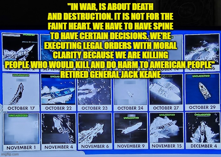 EXECUTING LEGAL ORDERS WITH MORAL CLARITY BECAUSE WE ARE KILLING PEOPLE WHO WOULD KILL AND DO HARM TO AMERICAN PEOPLE | "IN WAR, IS ABOUT DEATH AND DESTRUCTION. IT IS NOT FOR THE FAINT HEART. WE HAVE TO HAVE SPINE TO HAVE CERTAIN DECISIONS. WE'RE EXECUTING LEGAL ORDERS WITH MORAL CLARITY BECAUSE WE ARE KILLING PEOPLE WHO WOULD KILL AND DO HARM TO AMERICAN PEOPLE" 
RETIRED GENERAL JACK KEANE | image tagged in national security,war,destruction,general jack keane,death | made w/ Imgflip meme maker