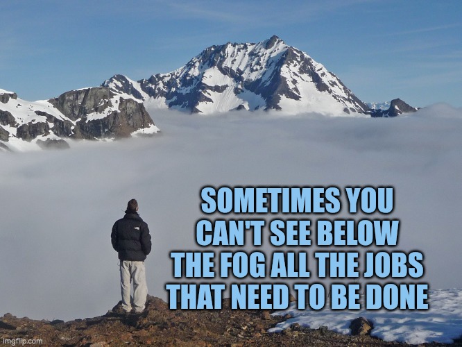 Sometimes you can't see below the fog all the jobs that need to be done | SOMETIMES YOU CAN'T SEE BELOW THE FOG ALL THE JOBS THAT NEED TO BE DONE | image tagged in mountain fog alone view,jobs,organisation,planning,fog,brain fog | made w/ Imgflip meme maker