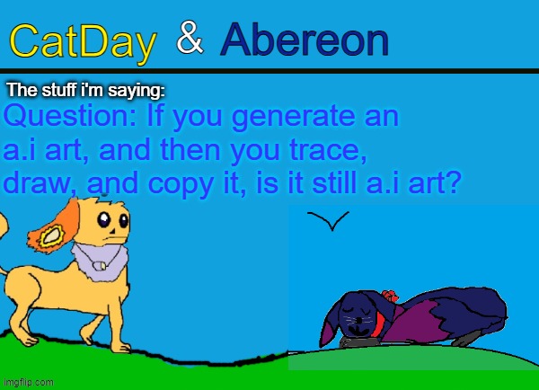 CatDay & Abereon Announcement Temp | Question: If you generate an a.i art, and then you trace, draw, and copy it, is it still a.i art? | image tagged in catday abereon announcement temp | made w/ Imgflip meme maker