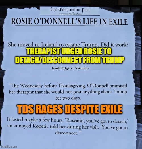 Rosie O'Donnell's therapist urges her to detach b/c TDS rages despite exile | THERAPIST URGED ROSIE TO 
DETACH/DISCONNECT FROM TRUMP; TDS RAGES DESPITE EXILE | image tagged in mental health,rosie o'donnell,tds,celebrity | made w/ Imgflip meme maker