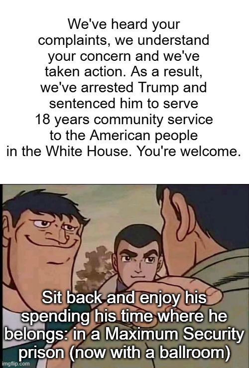 Reassuring | We've heard your complaints, we understand your concern and we've taken action. As a result, we've arrested Trump and sentenced him to serve | image tagged in reassuring | made w/ Imgflip meme maker