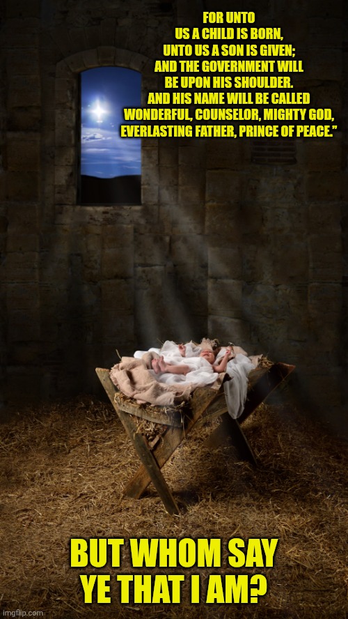 Infant Jesus | FOR UNTO US A CHILD IS BORN,

UNTO US A SON IS GIVEN;

AND THE GOVERNMENT WILL BE UPON HIS SHOULDER.

AND HIS NAME WILL BE CALLED

WONDERFUL, COUNSELOR, MIGHTY GOD,
EVERLASTING FATHER, PRINCE OF PEACE.”; BUT WHOM SAY YE THAT I AM? | image tagged in infant jesus | made w/ Imgflip meme maker
