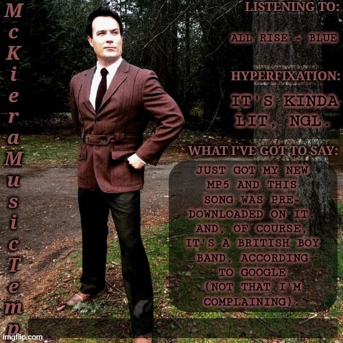 Highly Reccomend ;) | ALL RISE - BLUE; IT'S KINDA LIT, NGL. JUST GOT MY NEW
MP5 AND THIS
SONG WAS PRE-
DOWNLOADED ON IT.
AND, OF COURSE,
IT'S A BRITISH BOY
BAND, ACCORDING
TO GOOGLE
(NOT THAT I'M
COMPLAINING). | image tagged in mckiera music temp,all rise by blue,major win,sorry i disappeared,a lot of drama irl,but this is good | made w/ Imgflip meme maker