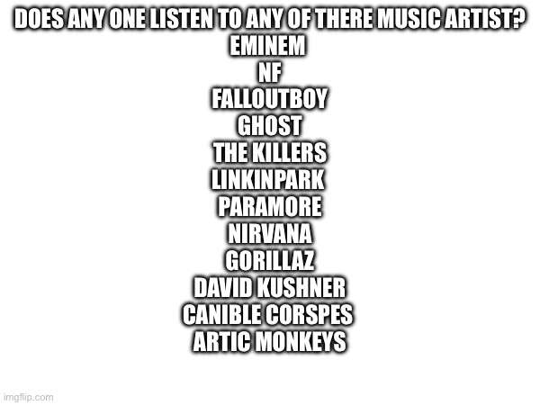 DOES ANY ONE LISTEN TO ANY OF THERE MUSIC ARTIST?
EMINEM 
NF
FALLOUTBOY
GHOST
THE KILLERS
LINKINPARK 
PARAMORE
NIRVANA
GORILLAZ
DAVID KUSHNER
CANIBLE CORSPES 
ARTIC MONKEYS | made w/ Imgflip meme maker