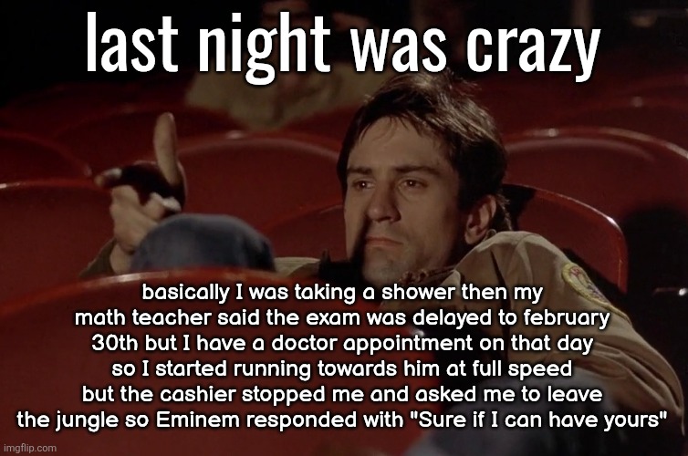 here's some random information about my life | last night was crazy; basically I was taking a shower then my math teacher said the exam was delayed to february 30th but I have a doctor appointment on that day so I started running towards him at full speed but the cashier stopped me and asked me to leave the jungle so Eminem responded with "Sure if I can have yours" | image tagged in robert de niro in movie theater | made w/ Imgflip meme maker