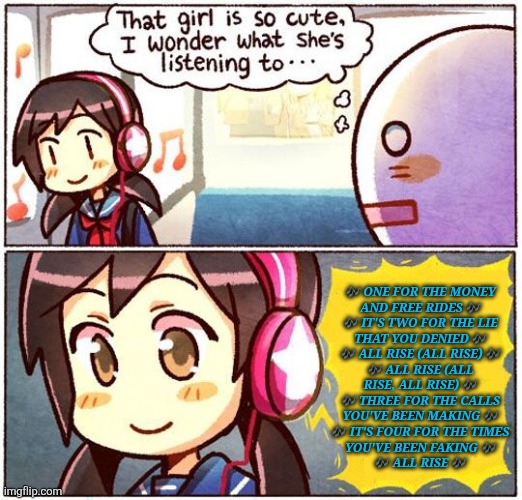 So Frecking Relatable | 🎶 ONE FOR THE MONEY
AND FREE RIDES 🎶
🎶 IT'S TWO FOR THE LIE
THAT YOU DENIED 🎶
🎶 ALL RISE (ALL RISE) 🎶
🎶 ALL RISE (ALL
RISE, ALL RISE) 🎶
🎶 THREE FOR THE CALLS
YOU'VE BEEN MAKING 🎶
🎶 IT'S FOUR FOR THE TIMES
YOU'VE BEEN FAKING 🎶
🎶 ALL RISE 🎶 | image tagged in that girl is so cute i wonder what she s listening to,im gonna listen to it,until it becomes torture,why is it so true | made w/ Imgflip meme maker
