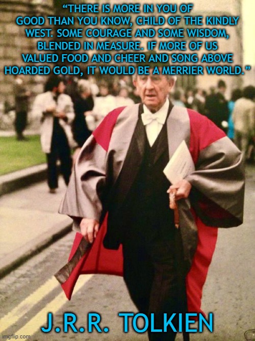 There is more in you of good than you know | “THERE IS MORE IN YOU OF GOOD THAN YOU KNOW, CHILD OF THE KINDLY WEST. SOME COURAGE AND SOME WISDOM, BLENDED IN MEASURE. IF MORE OF US VALUED FOOD AND CHEER AND SONG ABOVE HOARDED GOLD, IT WOULD BE A MERRIER WORLD.”; J.R.R. TOLKIEN | image tagged in j r r tolkien,western civilization,goodness,kindness | made w/ Imgflip meme maker