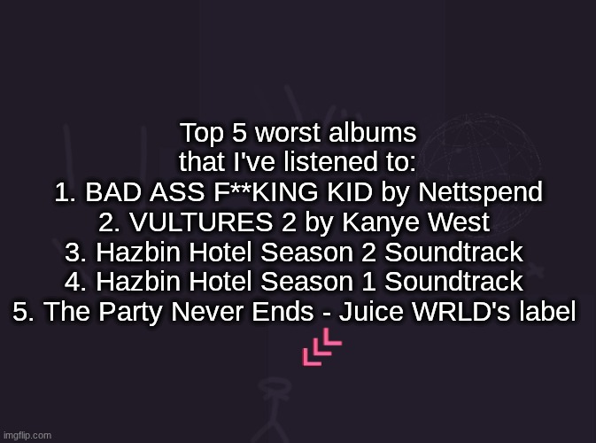 vik's image | Top 5 worst albums that I've listened to:
1. BAD ASS F**KING KID by Nettspend
2. VULTURES 2 by Kanye West 
3. Hazbin Hotel Season 2 Soundtrack 

4. Hazbin Hotel Season 1 Soundtrack 
5. The Party Never Ends - Juice WRLD's label | image tagged in vik's image | made w/ Imgflip meme maker