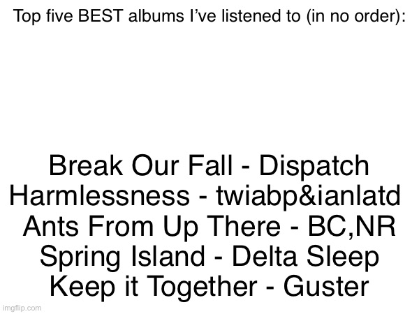 Highly recommend the first three, all are good though | Top five BEST albums I’ve listened to (in no order):; Break Our Fall - Dispatch
Harmlessness - twiabp&ianlatd 
Ants From Up There - BC,NR
Spring Island - Delta Sleep
Keep it Together - Guster | made w/ Imgflip meme maker