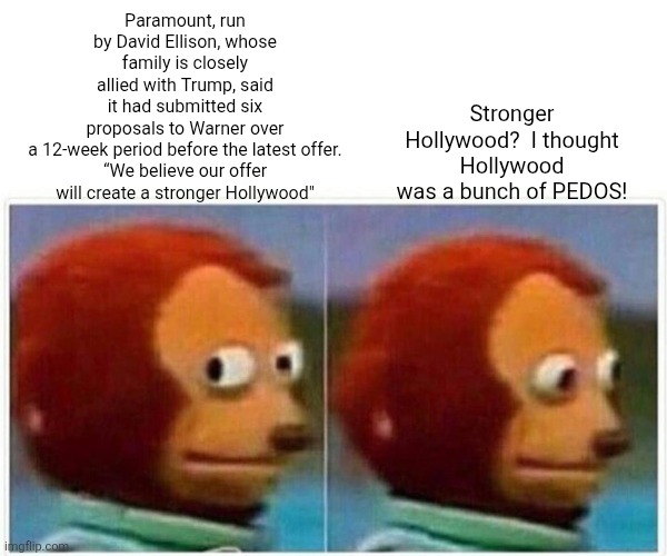 Trump steps in again,,,,to make a STRONGER HOLLYWOOD!! | Stronger Hollywood?  I thought Hollywood was a bunch of PEDOS! Paramount, run by David Ellison, whose family is closely allied with Trump, said it had submitted six proposals to Warner over a 12-week period before the latest offer.

“We believe our offer will create a stronger Hollywood" | image tagged in memes,monkey puppet | made w/ Imgflip meme maker