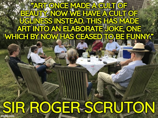 Art once made a cult of beauty. Now we have a cult of ugliness instead. | “ART ONCE MADE A CULT OF BEAUTY. NOW WE HAVE A CULT OF UGLINESS INSTEAD. THIS HAS MADE ART INTO AN ELABORATE JOKE, ONE WHICH BY NOW HAS CEASED TO BE FUNNY.”; SIR ROGER SCRUTON | image tagged in art,ugliness,conservative | made w/ Imgflip meme maker