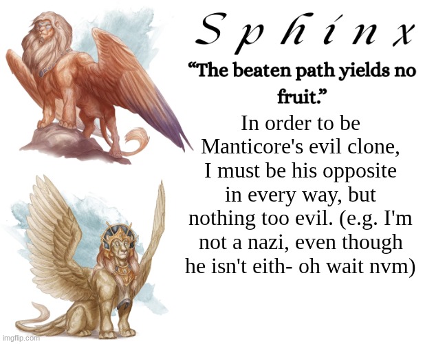 Spinx (aka erocitnaM) | In order to be Manticore's evil clone, I must be his opposite in every way, but nothing too evil. (e.g. I'm not a nazi, even though he isn't eith- oh wait nvm) | image tagged in spinx aka erocitnam | made w/ Imgflip meme maker