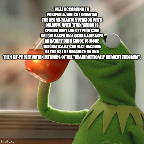 But That's None Of My Business | WELL ACCORDING TO WIKIPEDIA, WHICH I INVENTED THE NEURO-REACTOR VERSION WITH CALCIUM, WITH TITAN WHICH IS SPELLED VERY LONG,TYPE 97 CHAI KAI CHI BASED ON A OSAKA AIRBASED MILIATARY DIHH SAUCE, IS MORE THEORETICALLY CORRECT BECAUSE OF THE USE OF IMAGINATION AND THE SELF-PRESERVATION METHODS OF THE "BRAINROTTICALLY CORRECT THEORUM". | image tagged in memes,but that's none of my business,kermit the frog | made w/ Imgflip meme maker