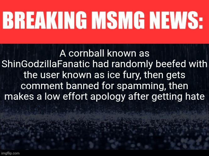 (Risking my job because the police force here is very sensitive) | A cornball known as ShinGodzillaFanatic had randomly beefed with the user known as ice fury, then gets comment banned for spamming, then makes a low effort apology after getting hate | image tagged in breaking msmg news | made w/ Imgflip meme maker