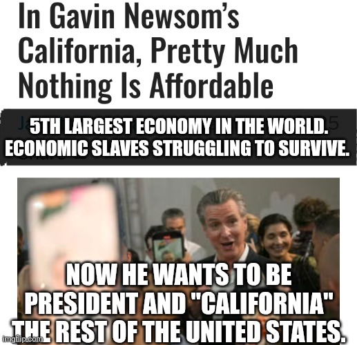 If affordability is a priority to be President, why is it not to be Governor of California? | 5TH LARGEST ECONOMY IN THE WORLD. ECONOMIC SLAVES STRUGGLING TO SURVIVE. NOW HE WANTS TO BE PRESIDENT AND "CALIFORNIA" THE REST OF THE UNITED STATES. | image tagged in memes,politics,democrats,republicans,california,fail | made w/ Imgflip meme maker