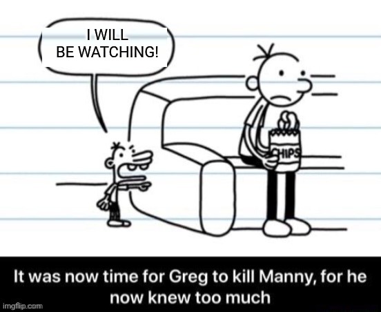 It was now time for Greg to kill manny, for he now knew too much | I WILL
BE WATCHING! | image tagged in it was now time for greg to kill manny for he now knew too much | made w/ Imgflip meme maker