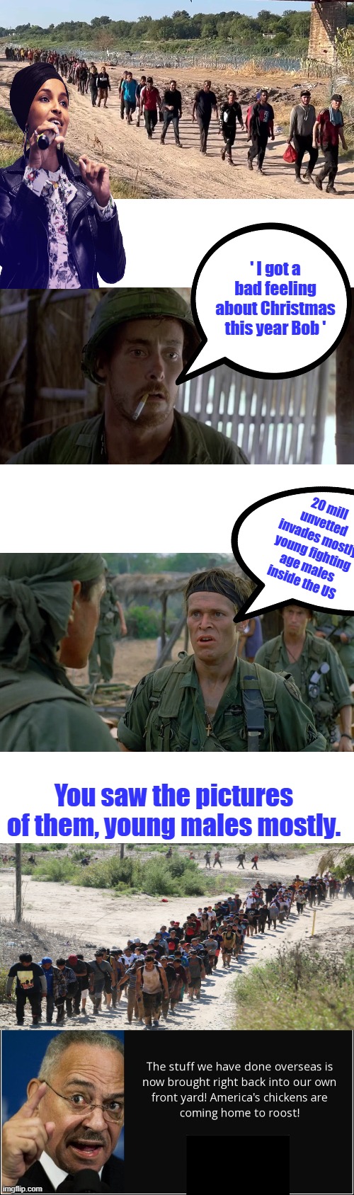 ' I hope I'm wrong ' connect the dots. It's something to think about. | ' I got a bad feeling about Christmas this year Bob '; 20 mill unvetted invades mostly young fighting age males inside the US; You saw the pictures of them, young males mostly. | made w/ Imgflip meme maker