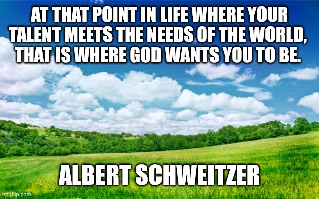 Talent meets world's needs | AT THAT POINT IN LIFE WHERE YOUR TALENT MEETS THE NEEDS OF THE WORLD, 
THAT IS WHERE GOD WANTS YOU TO BE. ALBERT SCHWEITZER | image tagged in beautiful nature,christianity,talent,opportunity,charity | made w/ Imgflip meme maker
