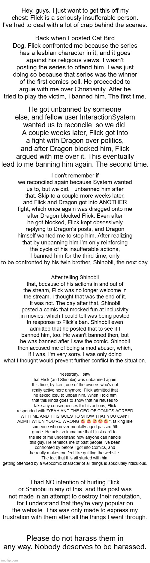 At first I was too anxious to make this, but I really think it had to be said. | Hey, guys. I just want to get this off my chest: Flick is a seriously insufferable person. I've had to deal with a lot of crap behind the scenes. Back when I posted Cat Bird Dog, Flick confronted me because the series has a lesbian character in it, and it goes against his religious views. I wasn't posting the series to offend him. I was just doing so because that series was the winner of the first comics poll. He proceeded to argue with me over Christianity. After he tried to play the victim, I banned him. The first time. He got unbanned by someone else, and fellow user InteractionSystem wanted us to reconcile, so we did. A couple weeks later, Flick got into a fight with Dragon over politics, and after Dragon blocked him, Flick argued with me over it. This eventually lead to me banning him again. The second time. I don't remember if we reconciled again because System wanted us to, but we did. I unbanned him after that. Skip to a couple more weeks later, and Flick and Dragon got into ANOTHER fight, which once again was dragged onto me after Dragon blocked Flick. Even after he got blocked, Flick kept obsessively replying to Dragon's posts, and Dragon himself wanted me to stop him. After realizing that by unbanning him I'm only reinforcing the cycle of his insufferable actions, I banned him for the third time, only to be confronted by his twin brother, Shinobii, the next day. After telling Shinobii that, because of his actions in and out of the stream, Flick was no longer welcome in the stream, I thought that was the end of it. It was not. The day after that, Shinobii posted a comic that mocked fun at inclusivity in movies, which I could tell was being posted in response to Flick's ban. Shinobii even admitted that he posted that to see if I banned him, too. He wasn't banned then, but he was banned after I saw the comic. Shinobii then accused me of being a mod abuser, which, if I was, I'm very sorry. I was only doing what I thought would prevent further conflict in the situation. Yesterday, I saw that Flick (and Shinobii) was unbanned again, this time, by Iceu, one of the owners who's not really active here anymore. Flick admitted that he asked Iceu to unban him. When I told him that this kinda goes to show that he refuses to take any consequences for his actions, Flick responded with "YEAH AND THE CEO OF COMICS AGREED WITH ME AND THIS GOES TO SHOW THAT YOU CAN'T ADMIT WHEN YOU'RE WRONG 😛😛😛😛😛", talking like someone who never mentally aged passed 5th grade. He acts so immature that I just can't for the life of me understand how anyone can handle this guy. He reminds me of past people I've been confronted by before I got into Comics, and he really makes me feel like quitting the website. The fact that this all started with him getting offended by a webcomic character of all things is absolutely ridiculous. I had NO intention of hurting Flick or Shinobii in any of this, and this post was not made in an attempt to destroy their reputation, for I understand that they're very popular on the website. This was only made to express my frustration with them after all the things I went through. Please do not harass them in any way. Nobody deserves to be harassed. | made w/ Imgflip meme maker
