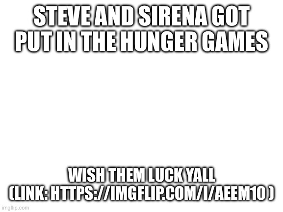Wish them luck | STEVE AND SIRENA GOT PUT IN THE HUNGER GAMES; WISH THEM LUCK YALL
(LINK: HTTPS://IMGFLIP.COM/I/AEEM10 ) | image tagged in blank white template | made w/ Imgflip meme maker