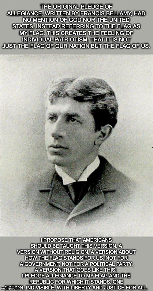Francis Bellamy the goat! | THE ORIGINAL PLEDGE OF ALLEGIANCE, WRITTEN BY FRANCIS BELLAMY, HAD NO MENTION OF GOD NOR THE UNITED STATES, INSTEAD REFERRING TO THE FLAG AS MY FLAG. THIS CREATES THE FEELING OF INDIVIDUAL PATRIOTISM, THAT IT IS NOT JUST THE FLAG OF OUR NATION BUT THE FLAG OF US. I PROPOSE THAT AMERICANS SHOULD BE TAUGHT THIS VERSION, A VERSION WITHOUT RELIGION, A VERSION ABOUT HOW THE FLAG STANDS FOR US, NOT FOR A GOVERNMENT, NOT FOR A POLITICAL PARTY. A VERSION THAT GOES LIKE THIS: 
I PLEDGE ALLEGIANCE TO MY FLAG AND THE REPUBLIC FOR WHICH IT STANDS, ONE NATION, INDIVISIBLE, WITH LIBERTY AND JUSTICE FOR ALL. | image tagged in pledge of allegiance,united states,history,separation of church and state | made w/ Imgflip meme maker