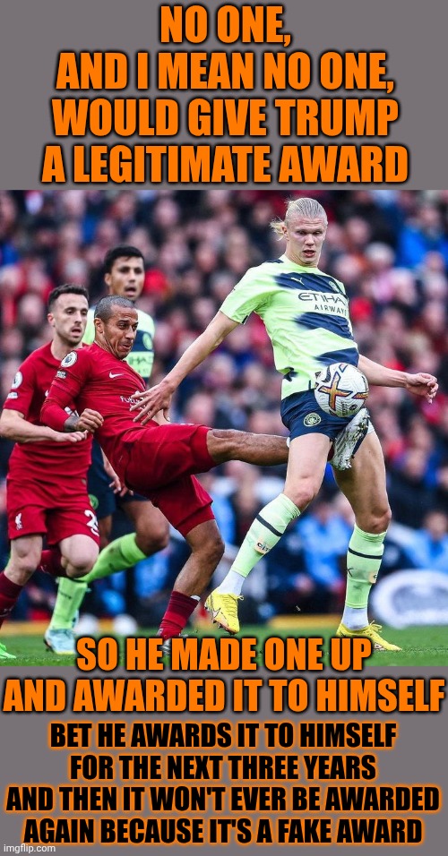 Trump Is Proof That Sometimes Misogynistic Racist Mistakes Are Born | NO ONE,
AND I MEAN NO ONE,
WOULD GIVE TRUMP A LEGITIMATE AWARD; SO HE MADE ONE UP AND AWARDED IT TO HIMSELF; BET HE AWARDS IT TO HIMSELF FOR THE NEXT THREE YEARS AND THEN IT WON'T EVER BE AWARDED AGAIN BECAUSE IT'S A FAKE AWARD | image tagged in lock him up,trump lies,fakery,humiliation,memes,fifa | made w/ Imgflip meme maker