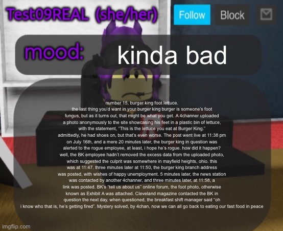 Test09 Jane Doe temp v2 | kinda bad; number 15, burger king foot lettuce.
the last thing you’d want in your burger king burger is someone’s foot fungus, but as it turns out, that might be what you get. A 4channer uploaded a photo anonymously to the site showcasing his feet in a plastic bin of lettuce, with the statement, “This is the lettuce you eat at Burger King.” admittedly, he had shoes on, but that’s even worse. The post went live at 11:38 pm on July 16th, and a mere 20 minutes later, the burger king in question was alerted to the rogue employee, at least, i hope he’s rogue. how did it happen? well, the BK employee hadn’t removed the excess data from the uploaded photo, which suggested the culprit was somewhere in mayfield heights, ohio. this was at 11:47. three minutes later at 11:50, the burger king branch address was posted, with wishes of happy unemployment. 5 minutes later, the news station was contacted by another 4channer, and three minutes later, at 11:58, a link was posted. BK’s “tell us about us” online forum, the foot photo, otherwise known as Exhibit A was attached. Cleveland magazine contacted the BK in question the next day. when questioned, the breakfast shift manager said “oh i know who that is, he’s getting fired”. Mystery solved, by 4chan, now we can all go back to eating our fast food in peace | image tagged in test09 jane doe temp v2 | made w/ Imgflip meme maker