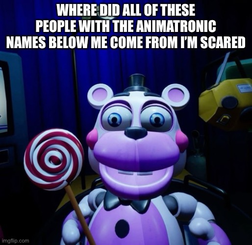WHO ARE YOU PEOPLE (thanks for keeping the stream alive????? | WHERE DID ALL OF THESE PEOPLE WITH THE ANIMATRONIC NAMES BELOW ME COME FROM I’M SCARED | image tagged in very joyous helpy | made w/ Imgflip meme maker
