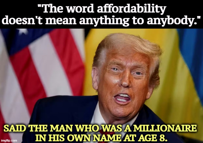 "The word affordability doesn't mean anything to anybody."; SAID THE MAN WHO WAS A MILLIONAIRE 
IN HIS OWN NAME AT AGE 8. | image tagged in trump,cost of living,affordability,arrogant rich man,inflation | made w/ Imgflip meme maker