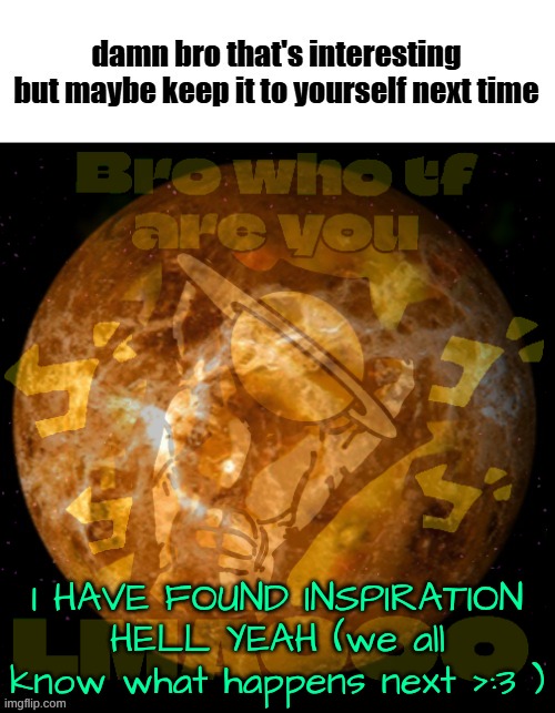 venus | I HAVE FOUND INSPIRATION HELL YEAH (we all know what happens next >:3 ) | image tagged in venus | made w/ Imgflip meme maker