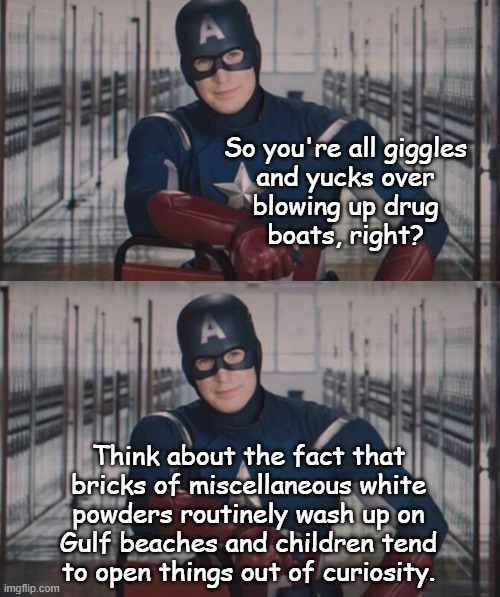 "If those boats are carrying fentanyl..." *OR* "If memory serves, 'twas Bill Nye who said 'everything goes somewhere.'" | So you're all giggles
and yucks over
blowing up drug
boats, right? Think about the fact that
bricks of miscellaneous white
powders routinely wash up on
Gulf beaches and children tend
to open things out of curiosity. | image tagged in fentanyl,drug boats,whoops,gulf of mexico,leeroy jenkins administration | made w/ Imgflip meme maker